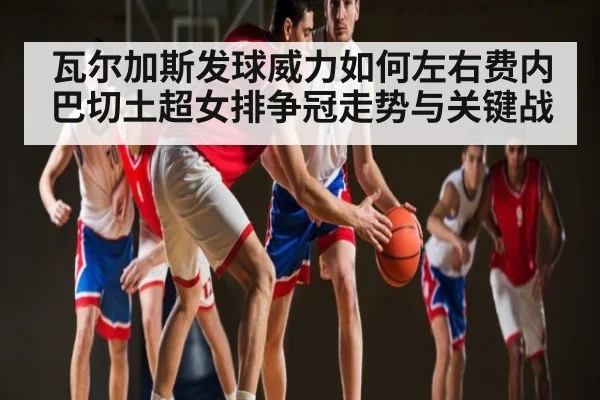 瓦尔加斯发球威力如何左右费内巴切土超女排争冠走势与关键战 - kaiyun.com